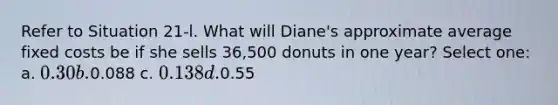 Refer to Situation 21-l. What will Diane's approximate average fixed costs be if she sells 36,500 donuts in one year? Select one: a. 0.30 b.0.088 c. 0.138 d.0.55