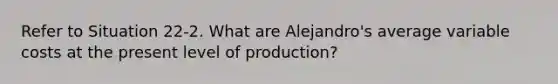 Refer to Situation 22-2. What are Alejandro's average variable costs at the present level of production?