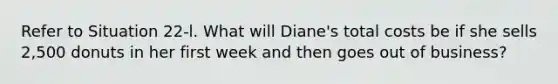 Refer to Situation 22-l. What will Diane's total costs be if she sells 2,500 donuts in her first week and then goes out of business?