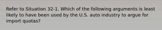 Refer to Situation 32-1. Which of the following arguments is least likely to have been used by the U.S. auto industry to argue for import quotas?