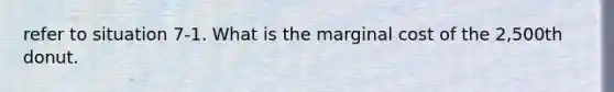 refer to situation 7-1. What is the marginal cost of the 2,500th donut.