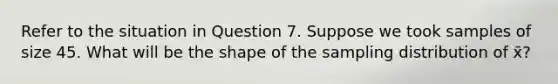 Refer to the situation in Question 7. Suppose we took samples of size 45. What will be the shape of the sampling distribution of x̄?