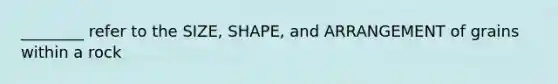 ________ refer to the SIZE, SHAPE, and ARRANGEMENT of grains within a rock