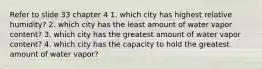 Refer to slide 33 chapter 4 1. which city has highest relative humidity? 2. which city has the least amount of water vapor content? 3. which city has the greatest amount of water vapor content? 4. which city has the capacity to hold the greatest amount of water vapor?