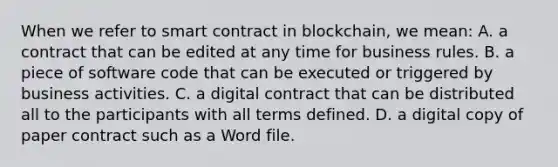 When we refer to smart contract in blockchain, we mean: A. a contract that can be edited at any time for business rules. B. a piece of software code that can be executed or triggered by business activities. C. a digital contract that can be distributed all to the participants with all terms defined. D. a digital copy of paper contract such as a Word file.