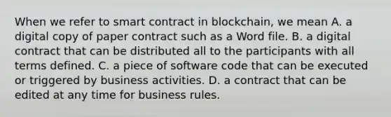 When we refer to smart contract in blockchain, we mean A. a digital copy of paper contract such as a Word file. B. a digital contract that can be distributed all to the participants with all terms defined. C. a piece of software code that can be executed or triggered by business activities. D. a contract that can be edited at any time for business rules.