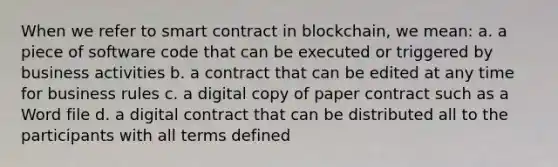 When we refer to smart contract in blockchain, we mean: a. a piece of software code that can be executed or triggered by business activities b. a contract that can be edited at any time for business rules c. a digital copy of paper contract such as a Word file d. a digital contract that can be distributed all to the participants with all terms defined