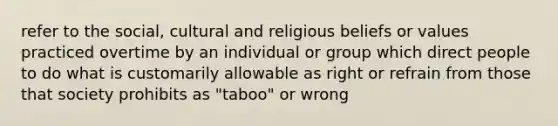 refer to the social, cultural and religious beliefs or values practiced overtime by an individual or group which direct people to do what is customarily allowable as right or refrain from those that society prohibits as "taboo" or wrong