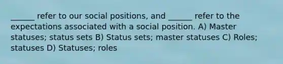 ______ refer to our social positions, and ______ refer to the expectations associated with a social position. A) Master statuses; status sets B) Status sets; master statuses C) Roles; statuses D) Statuses; roles