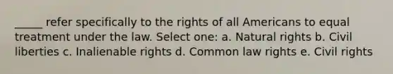 _____ refer specifically to the rights of all Americans to equal treatment under the law. Select one: a. Natural rights b. Civil liberties c. Inalienable rights d. Common law rights e. Civil rights