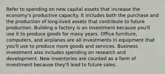 Refer to spending on new capital assets that increase the economy's productive capacity. It includes both the purchase and the production of long-lived assets that contribute to future production. Building a factory is an investment because you'll use it to produce goods for many years. Office furniture, computers, and airplanes are all investments in equipment that you'll use to produce more goods and services. Business investment also includes spending on research and development. New inventories are counted as a form of investment because they'll lead to future sales.