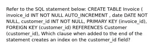 Refer to the SQL statement below: CREATE TABLE Invoice ( invoice_id INT NOT NULL AUTO_INCREMENT , date DATE NOT NULL, customer_id INT NOT NULL, PRIMARY KEY (invoice_id), FOREIGN KEY (customer_id) REFERENCES Customer (customer_id), Which clause when added to the end of the statement creates an index on the customer_id field?