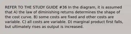 REFER TO THE STUDY GUIDE #36 In the diagram, it is assumed that A) the law of diminishing returns determines the shape of the cost curve. B) some costs are fixed and other costs are variable. C) all costs are variable. D) marginal product first falls, but ultimately rises as output is increased.