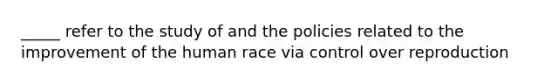 _____ refer to the study of and the policies related to the improvement of the human race via control over reproduction