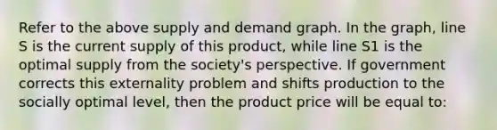 Refer to the above supply and demand graph. In the graph, line S is the current supply of this product, while line S1 is the optimal supply from the society's perspective. If government corrects this externality problem and shifts production to the socially optimal level, then the product price will be equal to: