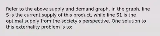 Refer to the above supply and demand graph. In the graph, line S is the current supply of this product, while line S1 is the optimal supply from the society's perspective. One solution to this externality problem is to: