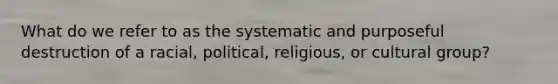 What do we refer to as the systematic and purposeful destruction of a racial, political, religious, or cultural group?