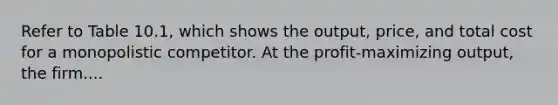 Refer to Table 10.1, which shows the output, price, and total cost for a monopolistic competitor. At the profit-maximizing output, the firm....