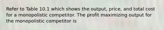 Refer to Table 10.1 which shows the output, price, and total cost for a monopolistic competitor. The profit maximizing output for the monopolistic competitor is