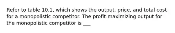 Refer to table 10.1, which shows the output, price, and total cost for a monopolistic competitor. The profit-maximizing output for the monopolistic competitor is ___