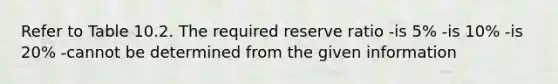 Refer to Table 10.2. The required reserve ratio -is 5% -is 10% -is 20% -cannot be determined from the given information