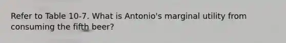 Refer to Table 10-7. What is Antonio's marginal utility from consuming the fifth beer?