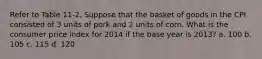 Refer to Table 11-2. Suppose that the basket of goods in the CPI consisted of 3 units of pork and 2 units of corn. What is the consumer price index for 2014 if the base year is 2013? a. 100 b. 105 c. 115 d. 120