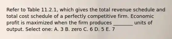 Refer to Table 11.2.1, which gives the total revenue schedule and total cost schedule of a perfectly competitive firm. Economic profit is maximized when the firm produces ________ units of output. Select one: A. 3 B. zero C. 6 D. 5 E. 7