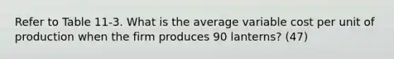 Refer to Table 11-3. What is the average variable cost per unit of production when the firm produces 90 lanterns? (47)