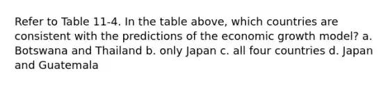 Refer to Table 11-4. In the table above, which countries are consistent with the predictions of the economic growth model? a. Botswana and Thailand b. only Japan c. all four countries d. Japan and Guatemala