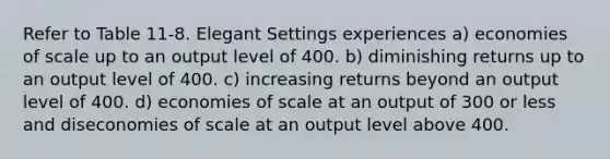 Refer to Table 11-8. Elegant Settings experiences a) economies of scale up to an output level of 400. b) diminishing returns up to an output level of 400. c) increasing returns beyond an output level of 400. d) economies of scale at an output of 300 or less and diseconomies of scale at an output level above 400.