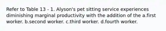 Refer to Table 13 - 1. Alyson's pet sitting service experiences diminishing marginal productivity with the addition of the a.first worker. b.second worker. c.third worker. d.fourth worker.