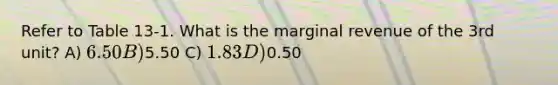 Refer to Table 13-1. What is the marginal revenue of the 3rd unit? A) 6.50 B)5.50 C) 1.83 D)0.50