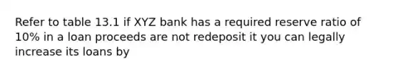 Refer to table 13.1 if XYZ bank has a required reserve ratio of 10% in a loan proceeds are not redeposit it you can legally increase its loans by