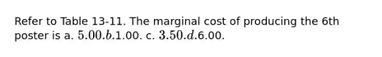 Refer to Table 13-11. The marginal cost of producing the 6th poster is a. 5.00. b.1.00. c. 3.50. d.6.00.