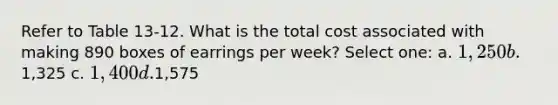 Refer to Table 13-12. What is the total cost associated with making 890 boxes of earrings per week? Select one: a. 1,250 b.1,325 c. 1,400 d.1,575