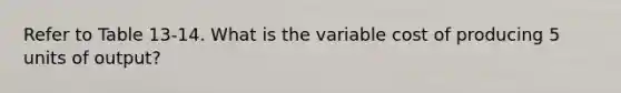 Refer to Table 13-14. What is the variable cost of producing 5 units of output?