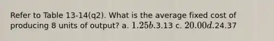 Refer to Table 13-14(q2). What is the average fixed cost of producing 8 units of output? a. 1.25 b.3.13 c. 20.00 d.24.37