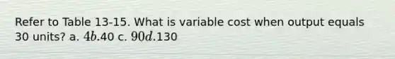 Refer to Table 13-15. What is variable cost when output equals 30 units? a. 4 b.40 c. 90 d.130