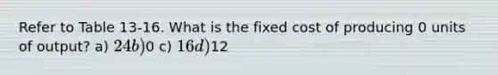 Refer to Table 13-16. What is the fixed cost of producing 0 units of output?​ a) ​24 b) ​0 c) ​16 d) ​12