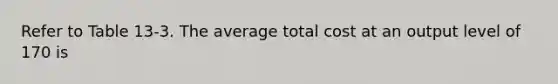 Refer to Table 13-3. The average total cost at an output level of 170 is