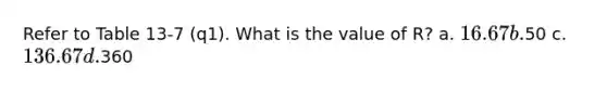 Refer to Table 13-7 (q1). What is the value of R? a. 16.67 b.50 c. 136.67 d.360
