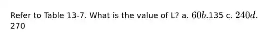 Refer to Table 13-7. What is the value of L? a. 60 b.135 c. 240 d.270