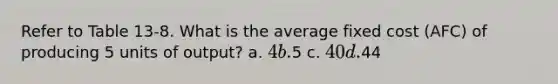 Refer to Table 13-8. What is the average fixed cost (AFC) of producing 5 units of output? a. 4 b.5 c. 40 d.44