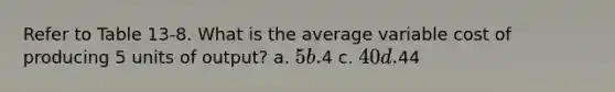 Refer to Table 13-8. What is the average variable cost of producing 5 units of output? a. 5 b.4 c. 40 d.44