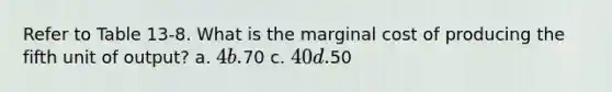 Refer to Table 13-8. What is the marginal cost of producing the fifth unit of output? a. 4 b.70 c. 40 d.50