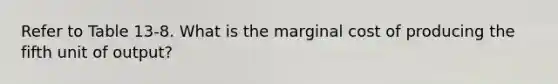 Refer to Table 13-8. What is the marginal cost of producing the fifth unit of output?