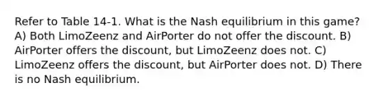 Refer to Table 14-1. What is the Nash equilibrium in this game? A) Both LimoZeenz and AirPorter do not offer the discount. B) AirPorter offers the discount, but LimoZeenz does not. C) LimoZeenz offers the discount, but AirPorter does not. D) There is no Nash equilibrium.