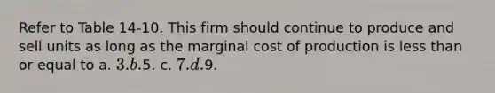 Refer to Table 14-10. This firm should continue to produce and sell units as long as the marginal cost of production is less than or equal to a. 3. b.5. c. 7. d.9.