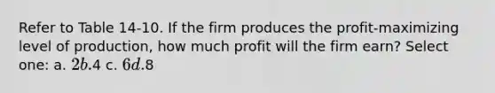 Refer to Table 14-10. If the firm produces the profit-maximizing level of production, how much profit will the firm earn? Select one: a. 2 b.4 c. 6 d.8